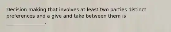 Decision making that involves at least two parties distinct preferences and a give and take between them is ________________.