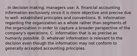 . In decision making, managers use: A. financial accounting information exclusively since it is more objective and precise due to well- established principles and conventions. B. information regarding the organization as a whole rather than segments of the organization in order to capture a broader perspective of the company's operations. C. information that is as precise as humanly possible. D. whatever information is relevant to the decision even though the information may not conform to generally accepted accounting principles.