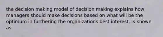 the decision making model of decision making explains how managers should make decisions based on what will be the optimum in furthering the organizations best interest, is known as