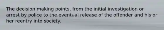The decision making points, from the initial investigation or arrest by police to the eventual release of the offender and his or her reentry into society.