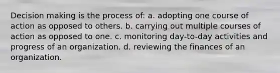 Decision making is the process of: a. adopting one course of action as opposed to others. b. carrying out multiple courses of action as opposed to one. c. monitoring day-to-day activities and progress of an organization. d. reviewing the finances of an organization.