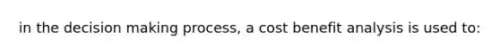 in the decision making process, a cost benefit analysis is used to: