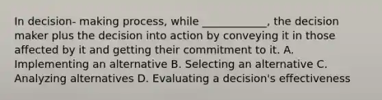 In decision- making process, while ____________, the decision maker plus the decision into action by conveying it in those affected by it and getting their commitment to it. A. Implementing an alternative B. Selecting an alternative C. Analyzing alternatives D. Evaluating a decision's effectiveness