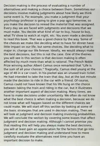 Decision making is the process of evaluating a number of alternatives and making a choice between them. Sometimes our decisions involve making judgments about how likely we think some event is. For example, you make a judgment that your psychology professor is going to give a pop quiz tomorrow, so you make the decision to reread the material that was assigned. Every day we are faced with judgments and decisions that we must make. You decide what kind of car to buy, house to buy, what TV show to watch at night, etc. You even made a decision to read this book. That was a good choice by the way. Some of the choices we make like deciding what to have for dinner have little impact on our life, but some choices, like deciding what to major in, change our life forever. Ideally, we would always make the best decisions, but this is not the case. One of the themes you will see in this section is that decision making is often affected by much more than what is rational. The French Noble Prize winning author Albert Camus once remarked that "Life is the sum of all your choices." Tragically, Camus died young at the age of 46 in a car crash. In his pocket was an unused train ticket. He had intended to take the train that day, but at the last minute made the decision to ride in the car with a friend. Of course, Camus could not have known that his life hung on the choice between taking the train and riding in the car, but it illustrates another important aspect of decision making. Many times, we have to make decisions under uncertainty. We often do not know what the best choice is when making a decision, because we do not know what will happen based on the different choices we could make. We will start off this section by looking at some of the basic strategies that are used in decision making. Then we will look at judgment and decision making involving probabilities. We will conclude the section by covering some biases that affect judgment and decision making. Although I cannot promise you that reading this will help you always make the best decisions, you will at least gain an appreciation for the factors that go into judgment and decision making and understand how to more carefully evaluate the alternatives next time you have an important decision to make.