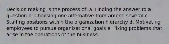 Decision making is the process of: a. Finding the answer to a question b. Choosing one alternative from among several c. Staffing positions within the organization hierarchy d. Motivating employees to pursue organizational goals e. Fixing problems that arise in the operations of the business