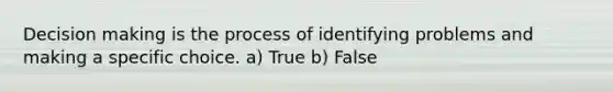 Decision making is the process of identifying problems and making a specific choice. a) True b) False