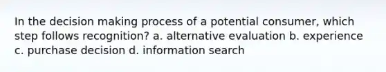 In the decision making process of a potential consumer, which step follows recognition? a. alternative evaluation b. experience c. purchase decision d. information search