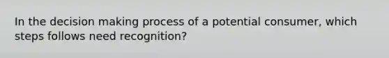 In the decision making process of a potential consumer, which steps follows need recognition?