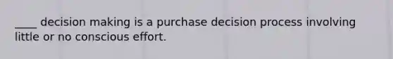 ____ decision making is a purchase decision process involving little or no conscious effort.