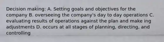 Decision making: A. Setting goals and objectives for the company B. overseeing the company's day to day operations C. evaluating results of operations against the plan and make ing adjustments D. occurs at all stages of planning, directing, and controlling