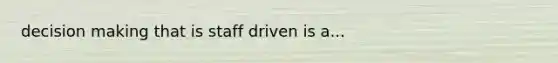 decision making that is staff driven is a...