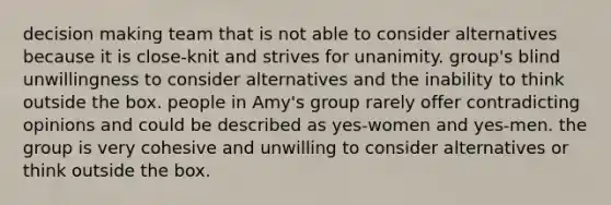 decision making team that is not able to consider alternatives because it is close-knit and strives for unanimity. group's blind unwillingness to consider alternatives and the inability to think outside the box. people in Amy's group rarely offer contradicting opinions and could be described as yes-women and yes-men. the group is very cohesive and unwilling to consider alternatives or think outside the box.