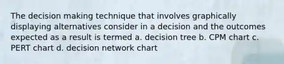 The decision making technique that involves graphically displaying alternatives consider in a decision and the outcomes expected as a result is termed a. decision tree b. CPM chart c. PERT chart d. decision network chart