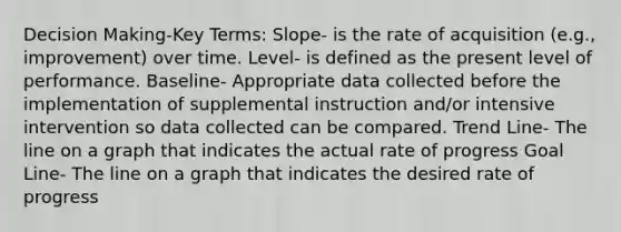 Decision Making-Key Terms: Slope- is the rate of acquisition (e.g., improvement) over time. Level- is defined as the present level of performance. Baseline- Appropriate data collected before the implementation of supplemental instruction and/or intensive intervention so data collected can be compared. Trend Line- The line on a graph that indicates the actual rate of progress Goal Line- The line on a graph that indicates the desired rate of progress