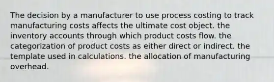 The decision by a manufacturer to use process costing to track manufacturing costs affects the ultimate cost object. the inventory accounts through which product costs flow. the categorization of product costs as either direct or indirect. the template used in calculations. the allocation of manufacturing overhead.