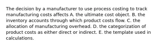 The decision by a manufacturer to use process costing to track manufacturing costs affects A. the ultimate cost object. B. the inventory accounts through which product costs flow. C. the allocation of manufacturing overhead. D. the categorization of product costs as either direct or indirect. E. the template used in calculations.