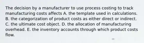 The decision by a manufacturer to use process costing to track manufacturing costs affects A. the template used in calculations. B. the categorization of product costs as either direct or indirect. C. the ultimate cost object. D. the allocation of manufacturing overhead. E. the inventory accounts through which product costs flow.