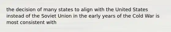 the decision of many states to align with the United States instead of the Soviet Union in the early years of the Cold War is most consistent with