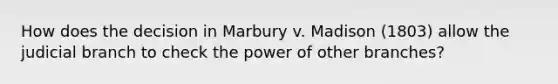 How does the decision in Marbury v. Madison (1803) allow the judicial branch to check the power of other branches?