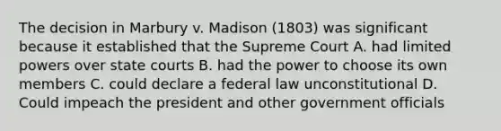 The decision in Marbury v. Madison (1803) was significant because it established that the Supreme Court A. had limited powers over state courts B. had the power to choose its own members C. could declare a federal law unconstitutional D. Could impeach the president and other government officials