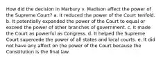 How did the decision in Marbury v. Madison affect the power of the Supreme Court? a. It reduced the power of the Court tenfold. b. It potentially expanded the power of the Court to equal or exceed the power of other branches of government. c. It made the Court as powerful as Congress. d. It helped the Supreme Court supercede the power of all states and local courts. e. It did not have any affect on the power of the Court because the Constitution is the final law.