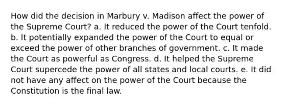 How did the decision in Marbury v. Madison affect the power of the Supreme Court? a. It reduced the power of the Court tenfold. b. It potentially expanded the power of the Court to equal or exceed the power of other branches of government. c. It made the Court as powerful as Congress. d. It helped the Supreme Court supercede the power of all states and local courts. e. It did not have any affect on the power of the Court because the Constitution is the final law.