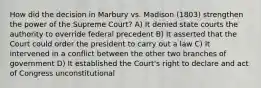 How did the decision in Marbury vs. Madison (1803) strengthen the power of the Supreme Court? A) It denied state courts the authority to override federal precedent B) It asserted that the Court could order the president to carry out a law C) It intervened in a conflict between the other two branches of government D) It established the Court's right to declare and act of Congress unconstitutional