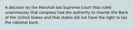 A decision by the Marshall-led Supreme Court that ruled unanimously that congress had the authority to charter the Bank of the United States and that states did not have the right to tax the national bank.