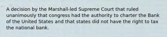 A decision by the Marshall-led Supreme Court that ruled unanimously that congress had the authority to charter the Bank of the United States and that states did not have the right to tax the national bank.