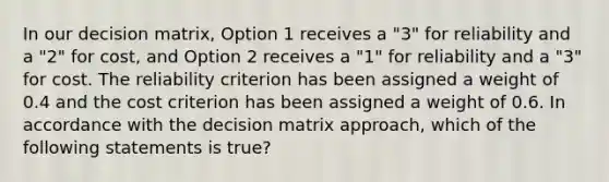 In our decision matrix, Option 1 receives a "3" for reliability and a "2" for cost, and Option 2 receives a "1" for reliability and a "3" for cost. The reliability criterion has been assigned a weight of 0.4 and the cost criterion has been assigned a weight of 0.6. In accordance with the decision matrix approach, which of the following statements is true?