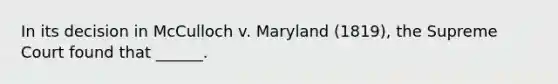 In its decision in McCulloch v. Maryland (1819), the Supreme Court found that ______.