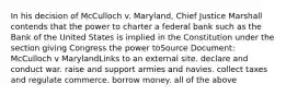 In his decision of McCulloch v. Maryland, Chief Justice Marshall contends that the power to charter a federal bank such as the Bank of the United States is implied in the Constitution under the section giving Congress the power toSource Document: McCulloch v MarylandLinks to an external site. declare and conduct war. raise and support armies and navies. collect taxes and regulate commerce. borrow money. all of the above