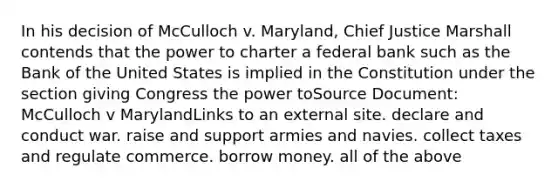 In his decision of McCulloch v. Maryland, Chief Justice Marshall contends that the power to charter a federal bank such as the Bank of the United States is implied in the Constitution under the section giving Congress the power toSource Document: McCulloch v MarylandLinks to an external site. declare and conduct war. raise and support armies and navies. collect taxes and regulate commerce. borrow money. all of the above