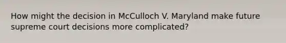 How might the decision in McCulloch V. Maryland make future supreme court decisions more complicated?