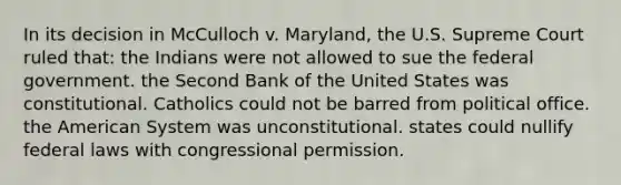 In its decision in McCulloch v. Maryland, the U.S. Supreme Court ruled that: the Indians were not allowed to sue the federal government. the Second Bank of the United States was constitutional. Catholics could not be barred from political office. <a href='https://www.questionai.com/knowledge/keiVE7hxWY-the-american' class='anchor-knowledge'>the american</a> System was unconstitutional. states could nullify federal laws with congressional permission.