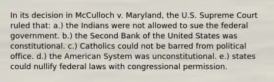 In its decision in McCulloch v. Maryland, the U.S. Supreme Court ruled that: a.) the Indians were not allowed to sue the federal government. b.) the Second Bank of the United States was constitutional. c.) Catholics could not be barred from political office. d.) the American System was unconstitutional. e.) states could nullify federal laws with congressional permission.