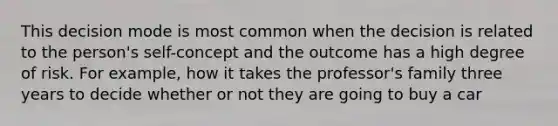 This decision mode is most common when the decision is related to the person's self-concept and the outcome has a high degree of risk. For example, how it takes the professor's family three years to decide whether or not they are going to buy a car