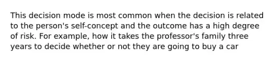 This decision mode is most common when the decision is related to the person's self-concept and the outcome has a high degree of risk. For example, how it takes the professor's family three years to decide whether or not they are going to buy a car