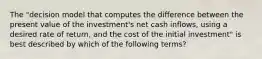 The​ "decision model that computes the difference between the present value of the​ investment's net cash​ inflows, using a desired rate of​ return, and the cost of the initial​ investment" is best described by which of the following​ terms?