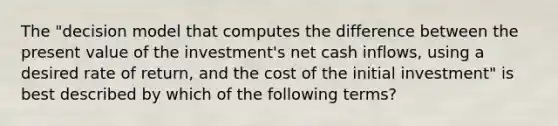 The​ "decision model that computes the difference between the present value of the​ investment's net cash​ inflows, using a desired rate of​ return, and the cost of the initial​ investment" is best described by which of the following​ terms?