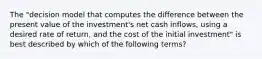 The "decision model that computes the difference between the present value of the investment's net cash inflows, using a desired rate of return, and the cost of the initial investment" is best described by which of the following terms?