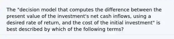 The "decision model that computes the difference between the present value of the investment's net cash inflows, using a desired rate of return, and the cost of the initial investment" is best described by which of the following terms?