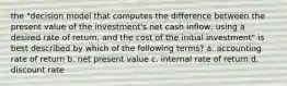 the "decision model that computes the difference between the present value of the investment's net cash inflow, using a desired rate of return, and the cost of the initial investment" is best described by which of the following terms? a. accounting rate of return b. net present value c. internal rate of return d. discount rate