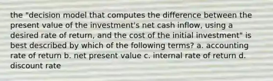 the "decision model that computes the difference between the present value of the investment's net cash inflow, using a desired rate of return, and the cost of the initial investment" is best described by which of the following terms? a. accounting rate of return b. net present value c. internal rate of return d. discount rate