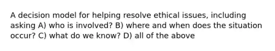 A decision model for helping resolve ethical issues, including asking A) who is involved? B) where and when does the situation occur? C) what do we know? D) all of the above