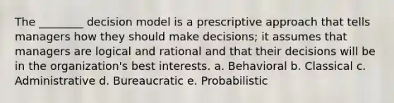 The ________ decision model is a prescriptive approach that tells managers how they should make decisions; it assumes that managers are logical and rational and that their decisions will be in the organization's best interests. a. Behavioral b. Classical c. Administrative d. Bureaucratic e. Probabilistic