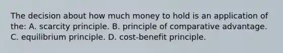 The decision about how much money to hold is an application of the: A. scarcity principle. B. principle of comparative advantage. C. equilibrium principle. D. cost-benefit principle.