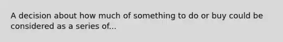 A decision about how much of something to do or buy could be considered as a series of...