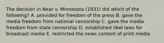 The decision in Near v. Minnesota (1931) did which of the following? A. provided for freedom of the press B. gave the media freedom from national censorship C. gave the media freedom from state censorship D. established libel laws for broadcast media E. restricted the news content of print media