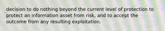 decision to do nothing beyond the current level of protection to protect an information asset from risk, and to accept the outcome from any resulting exploitation.